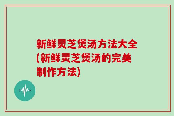 新鲜灵芝煲汤方法大全(新鲜灵芝煲汤的完美制作方法)
