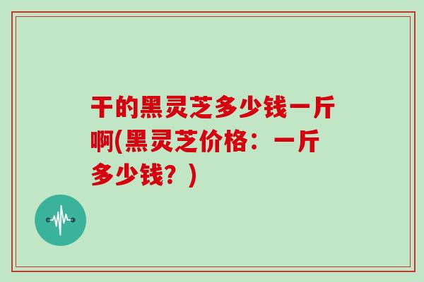 干的黑灵芝多少钱一斤啊(黑灵芝价格：一斤多少钱？)