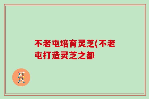 不老屯培育灵芝(不老屯打造灵芝之都