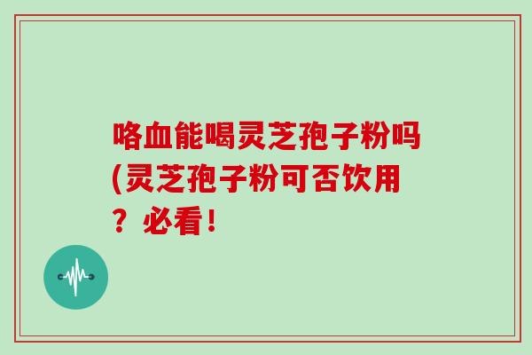 咯血能喝灵芝孢子粉吗(灵芝孢子粉可否饮用？必看！