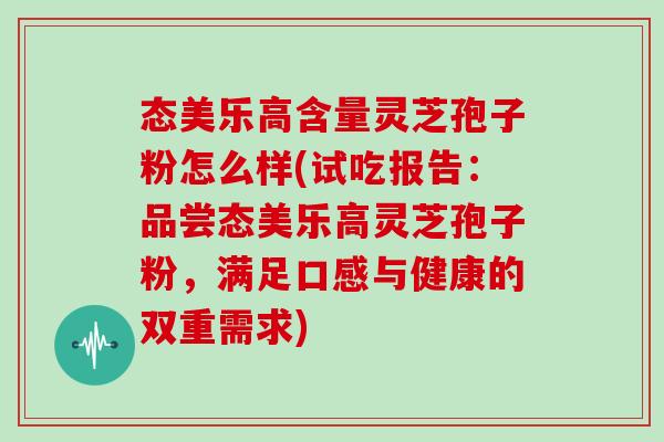 态美乐高含量灵芝孢子粉怎么样(试吃报告:品尝态美乐高灵芝孢子粉,满足口感与健康的双重需求)-第1张图片-灵芝大师 态美乐高含量灵芝孢子粉怎么样(试吃报告:品尝态美乐高灵芝孢子粉,满足口感与健康的双重需求)-第1张图片-灵芝大师