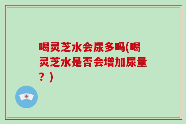 喝灵芝水会尿多吗(喝灵芝水是否会增加尿量？)