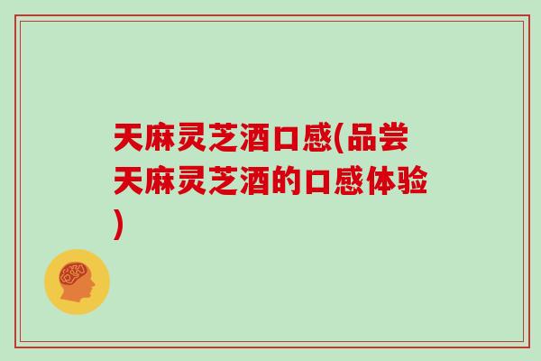 天麻灵芝酒口感(品尝天麻灵芝酒的口感体验)