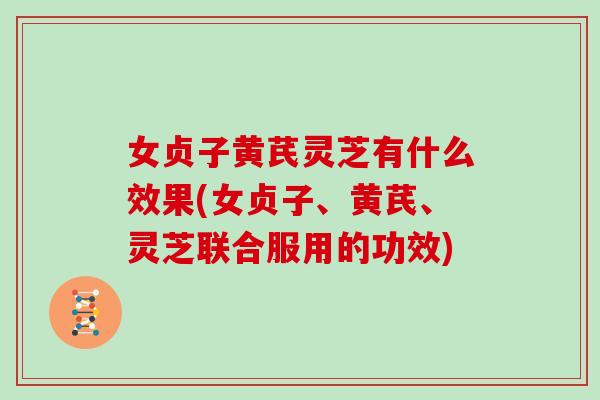 女贞子黄芪灵芝有什么效果(女贞子、黄芪、灵芝联合服用的功效)