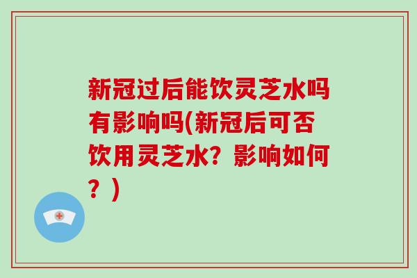 新冠过后能饮灵芝水吗有影响吗(新冠后可否饮用灵芝水?影响如何?)-第1张图片-灵芝大师 新冠过后能饮灵芝水吗有影响吗(新冠后可否饮用灵芝水?影响如何?)-第1张图片-灵芝大师