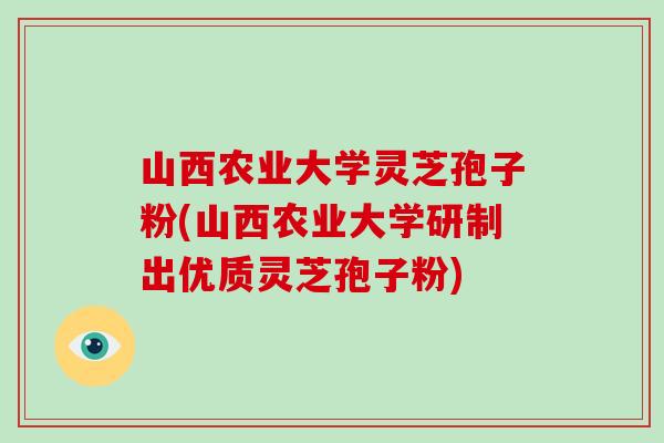 山西农业大学灵芝孢子粉(山西农业大学研制出优质灵芝孢子粉)