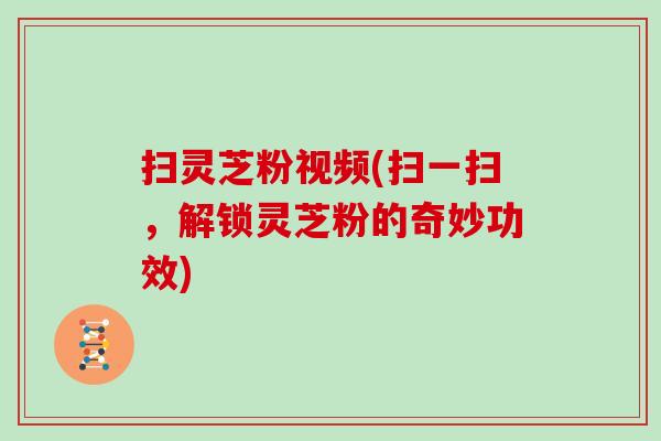 扫灵芝粉视频(扫一扫，解锁灵芝粉的奇妙功效)