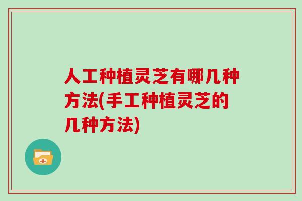 人工种植灵芝有哪几种方法(手工种植灵芝的几种方法)