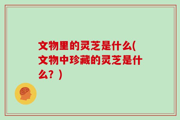 文物里的灵芝是什么(文物中珍藏的灵芝是什么？)