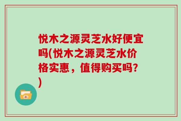 悦木之源灵芝水好便宜吗(悦木之源灵芝水价格实惠,值得购买吗?)-第1张图片-灵芝大师 悦木之源灵芝水好便宜吗(悦木之源灵芝水价格实惠,值得购买吗?)-第1张图片-灵芝大师