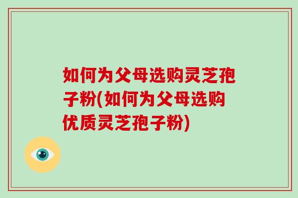 如何为父母选购灵芝孢子粉(如何为父母选购优质灵芝孢子粉)