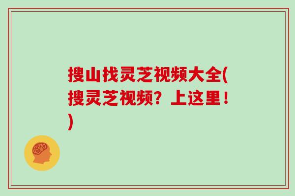 搜山找灵芝视频大全(搜灵芝视频？上这里！)