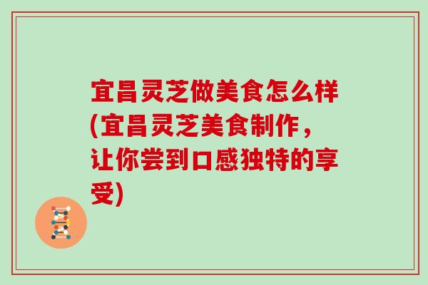 宜昌灵芝做美食怎么样(宜昌灵芝美食制作，让你尝到口感独特的享受)