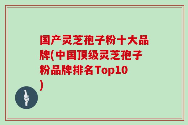 国产灵芝孢子粉十大品牌(中国顶级灵芝孢子粉品牌排名Top10)