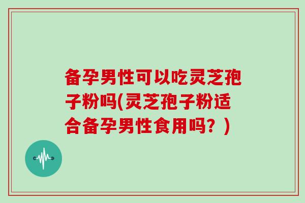 备孕男性可以吃灵芝孢子粉吗(灵芝孢子粉适合备孕男性食用吗？)