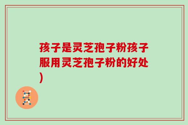 孩子是灵芝孢子粉孩子服用灵芝孢子粉的好处)