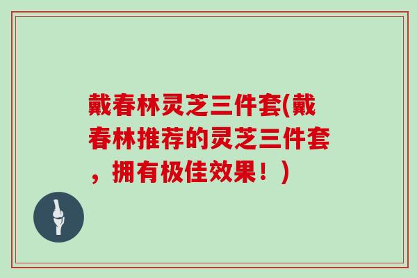 戴春林灵芝三件套(戴春林推荐的灵芝三件套，拥有极佳效果！)
