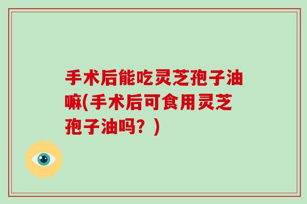 手术后能吃灵芝孢子油嘛(手术后可食用灵芝孢子油吗？)