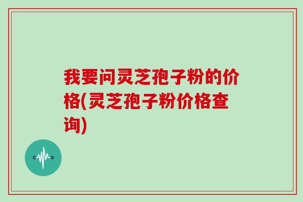 我要问灵芝孢子粉的价格(灵芝孢子粉价格查询)