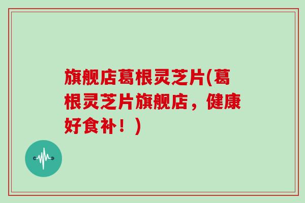旗舰店葛根灵芝片(葛根灵芝片旗舰店，健康好食补！)