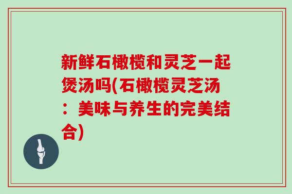新鲜石橄榄和灵芝一起煲汤吗(石橄榄灵芝汤：美味与养生的完美结合)