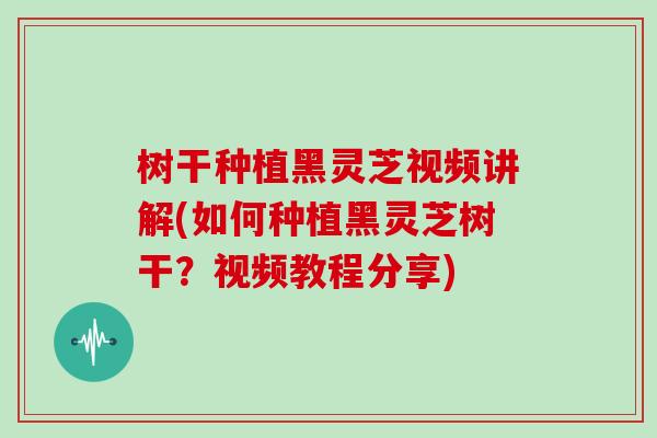 树干种植黑灵芝视频讲解(如何种植黑灵芝树干？视频教程分享)
