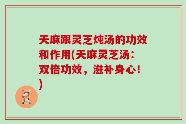 天麻跟灵芝炖汤的功效和作用(天麻灵芝汤：双倍功效，滋补身心！)