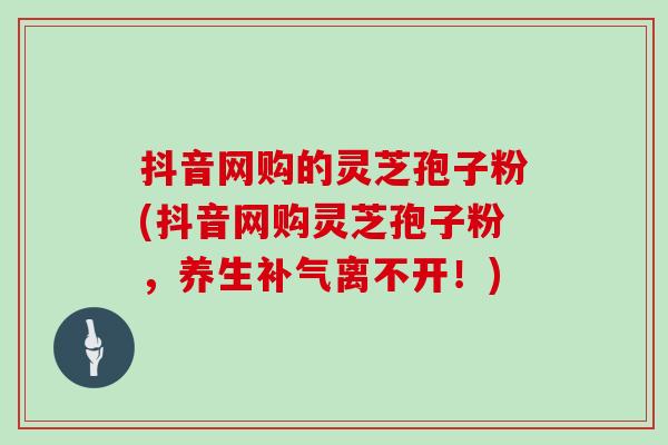 抖音网购的灵芝孢子粉(抖音网购灵芝孢子粉，养生补气离不开！)