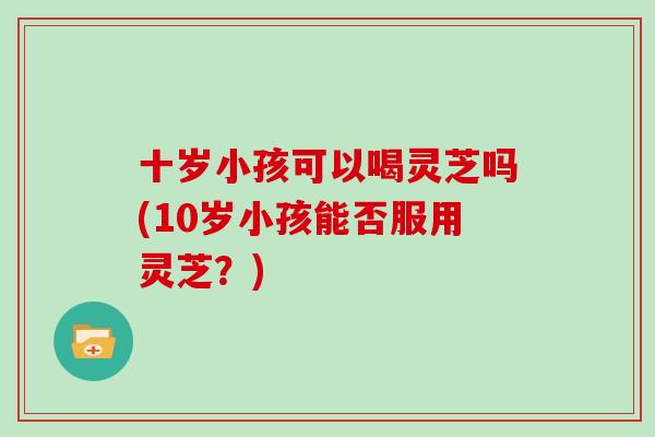 十岁小孩可以喝灵芝吗(10岁小孩能否服用灵芝？)