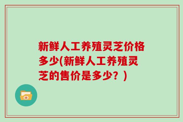 新鲜人工养殖灵芝价格多少(新鲜人工养殖灵芝的售价是多少?)-第1张图片-灵芝大师 新鲜人工养殖灵芝价格多少(新鲜人工养殖灵芝的售价是多少?)-第1张图片-灵芝大师