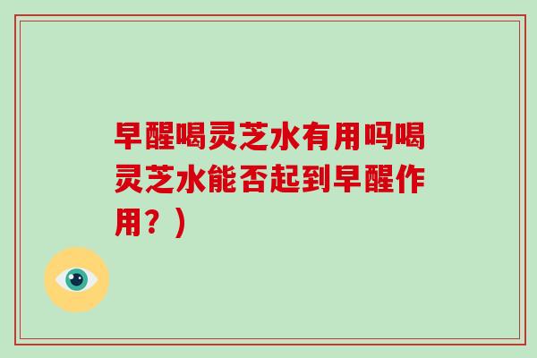 早醒喝灵芝水有用吗喝灵芝水能否起到早醒作用？)