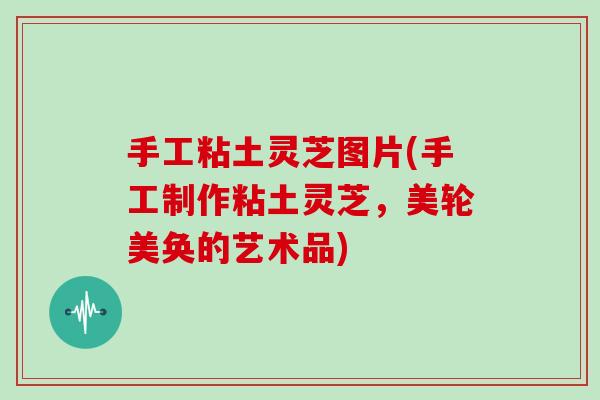 手工粘土灵芝图片(手工制作粘土灵芝，美轮美奂的艺术品)