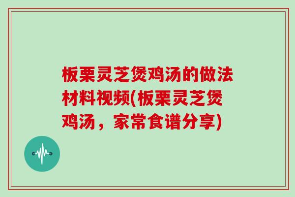板栗灵芝煲鸡汤的做法材料视频(板栗灵芝煲鸡汤，家常食谱分享)