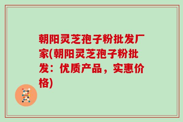 朝阳灵芝孢子粉批发厂家(朝阳灵芝孢子粉批发：优质产品，实惠价格)