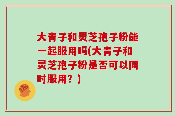 大青子和灵芝孢子粉能一起服用吗(大青子和灵芝孢子粉是否可以同时服用？)
