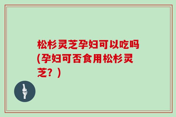 松杉灵芝孕妇可以吃吗(孕妇可否食用松杉灵芝？)