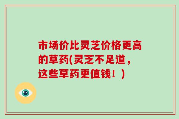 市场价比灵芝价格更高的草药(灵芝不足道，这些草药更值钱！)