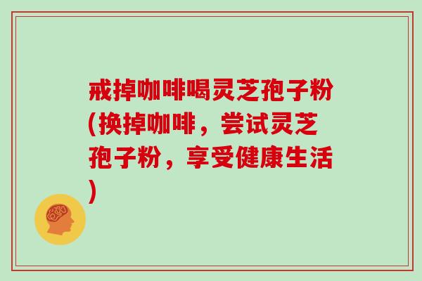 戒掉咖啡喝灵芝孢子粉(换掉咖啡，尝试灵芝孢子粉，享受健康生活)