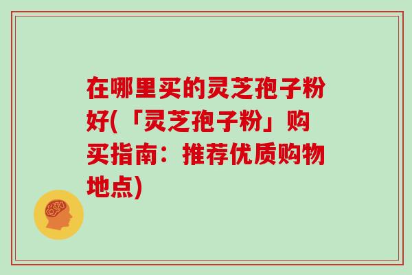 在哪里买的灵芝孢子粉好(「灵芝孢子粉」购买指南：推荐优质购物地点)