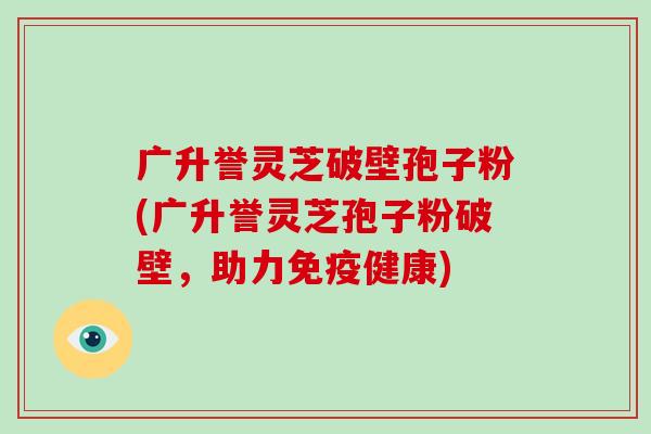 广升誉灵芝破壁孢子粉(广升誉灵芝孢子粉破壁，助力免疫健康)