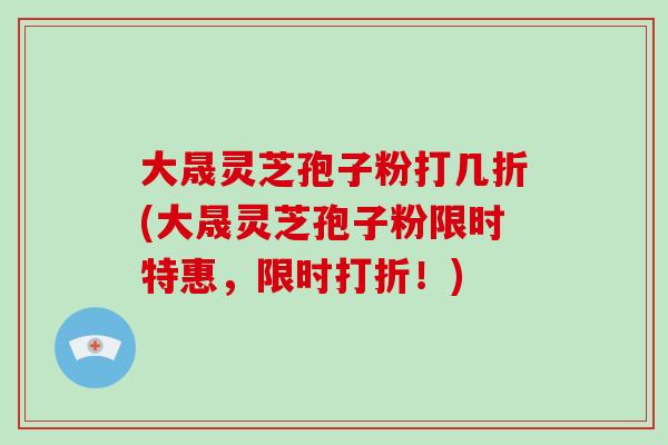 大晟灵芝孢子粉打几折(大晟灵芝孢子粉限时特惠，限时打折！)