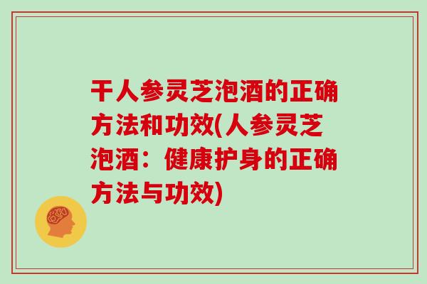 干人参灵芝泡酒的正确方法和功效(人参灵芝泡酒：健康护身的正确方法与功效)