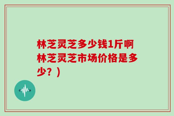 林芝灵芝多少钱1斤啊林芝灵芝市场价格是多少？)