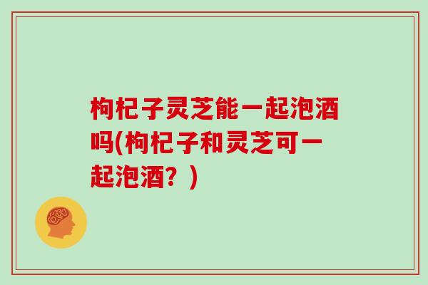 枸杞子灵芝能一起泡酒吗(枸杞子和灵芝可一起泡酒?)-第1张图片-灵芝大师 枸杞子灵芝能一起泡酒吗(枸杞子和灵芝可一起泡酒?)-第1张图片-灵芝大师