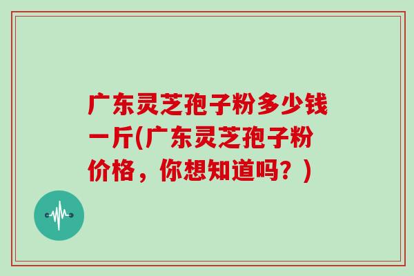 广东灵芝孢子粉多少钱一斤(广东灵芝孢子粉价格，你想知道吗？)