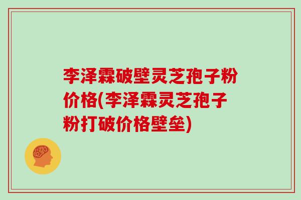李泽霖破壁灵芝孢子粉价格(李泽霖灵芝孢子粉打破价格壁垒)