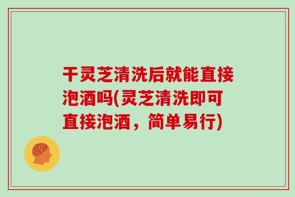 干灵芝清洗后就能直接泡酒吗(灵芝清洗即可直接泡酒，简单易行)-第1张图片-灵芝大师