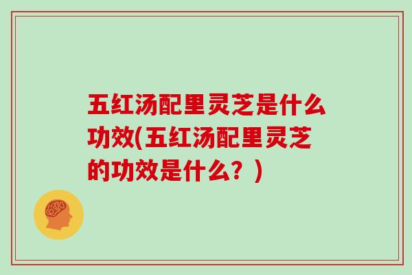 五红汤配里灵芝是什么功效(五红汤配里灵芝的功效是什么？)