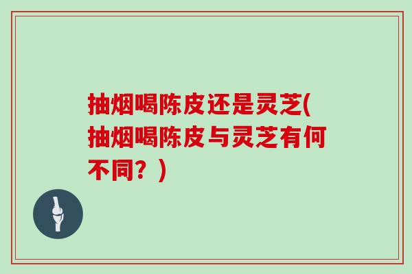 抽烟喝陈皮还是灵芝(抽烟喝陈皮与灵芝有何不同？)