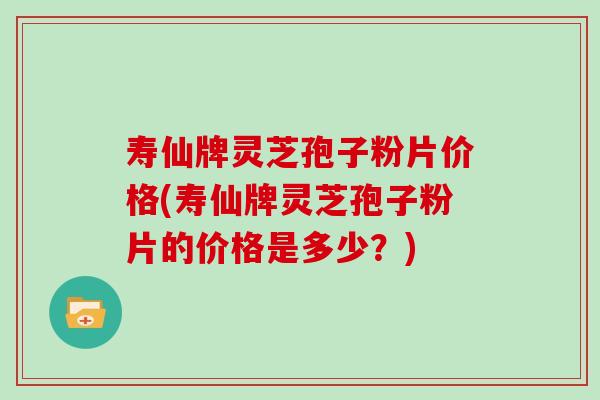 寿仙牌灵芝孢子粉片价格(寿仙牌灵芝孢子粉片的价格是多少？)-第1张图片-灵芝大师